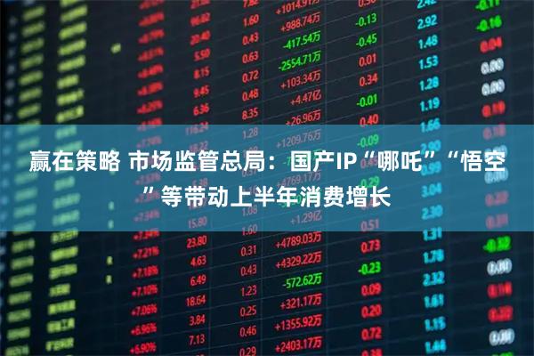 赢在策略 市场监管总局：国产IP“哪吒”“悟空”等带动上半年消费增长