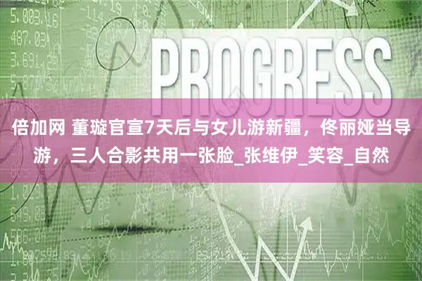 倍加网 董璇官宣7天后与女儿游新疆，佟丽娅当导游，三人合影共用一张脸_张维伊_笑容_自然