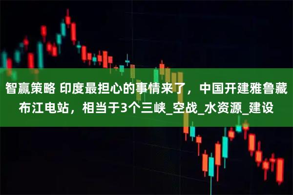 智赢策略 印度最担心的事情来了，中国开建雅鲁藏布江电站，相当于3个三峡_空战_水资源_建设