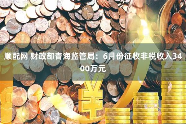 顺配网 财政部青海监管局：6月份征收非税收入3400万元