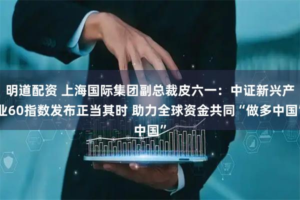 明道配资 上海国际集团副总裁皮六一：中证新兴产业60指数发布正当其时 助力全球资金共同“做多中国”