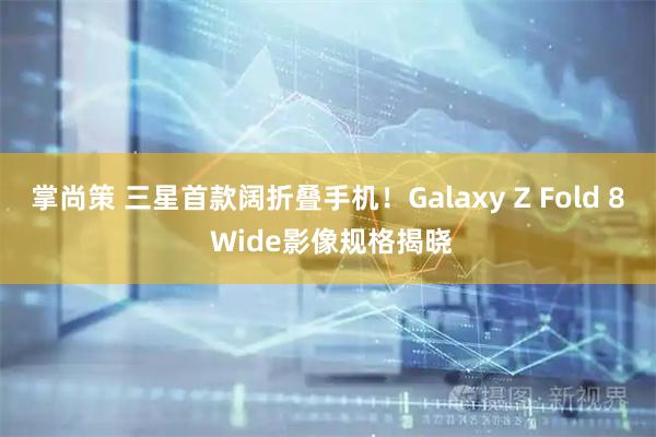 掌尚策 三星首款阔折叠手机！Galaxy Z Fold 8 Wide影像规格揭晓