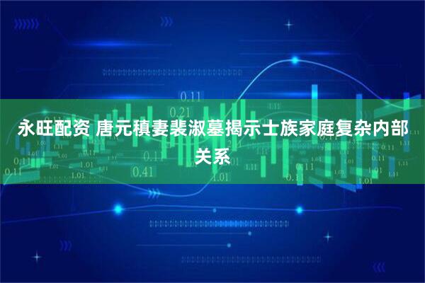 永旺配资 唐元稹妻裴淑墓揭示士族家庭复杂内部关系