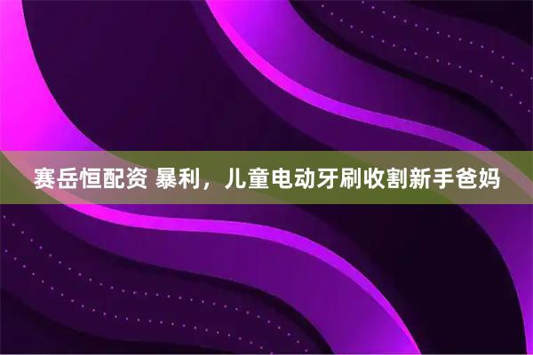 赛岳恒配资 暴利，儿童电动牙刷收割新手爸妈