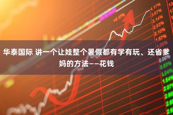 华泰国际 讲一个让娃整个暑假都有学有玩、还省爹妈的方法——花钱
