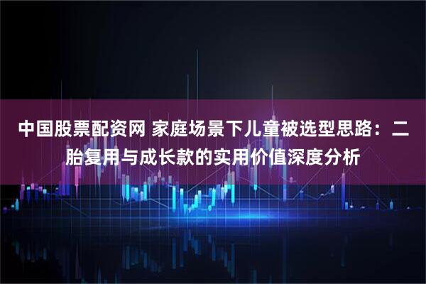 中国股票配资网 家庭场景下儿童被选型思路：二胎复用与成长款的实用价值深度分析