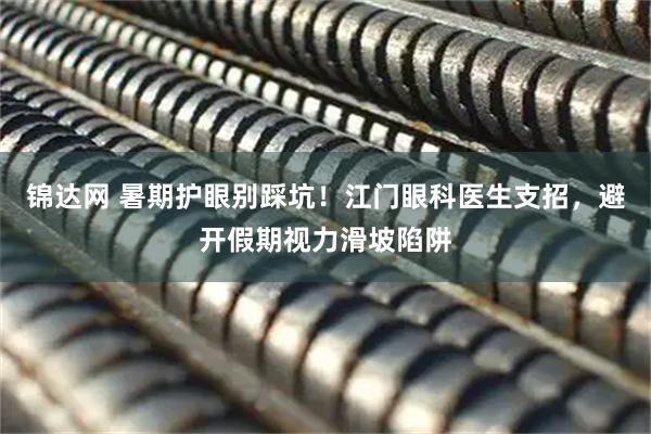 锦达网 暑期护眼别踩坑！江门眼科医生支招，避开假期视力滑坡陷阱