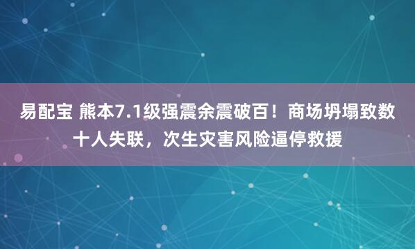 易配宝 熊本7.1级强震余震破百！商场坍塌致数十人失联，次生灾害风险逼停救援