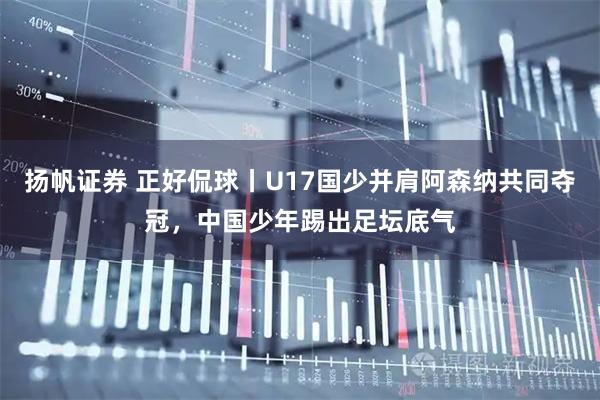 扬帆证券 正好侃球丨U17国少并肩阿森纳共同夺冠，中国少年踢出足坛底气