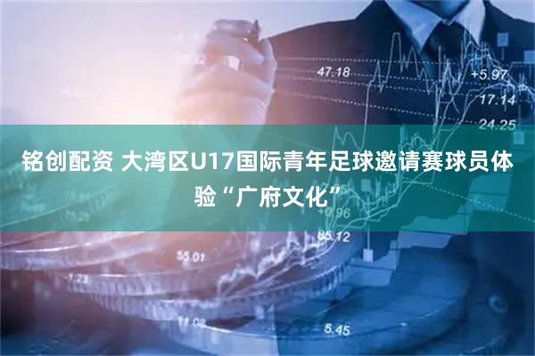 铭创配资 大湾区U17国际青年足球邀请赛球员体验“广府文化”