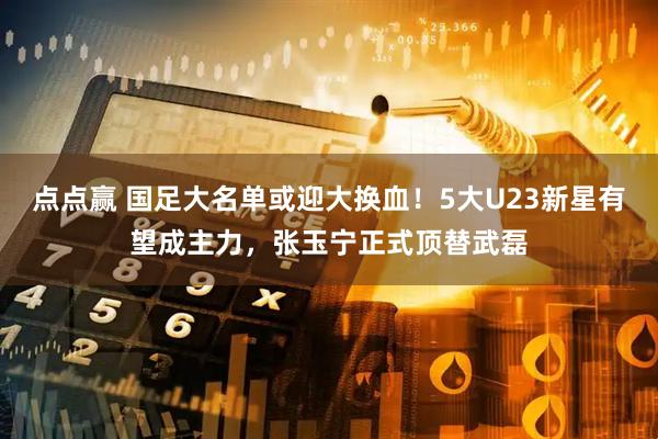 点点赢 国足大名单或迎大换血！5大U23新星有望成主力，张玉宁正式顶替武磊