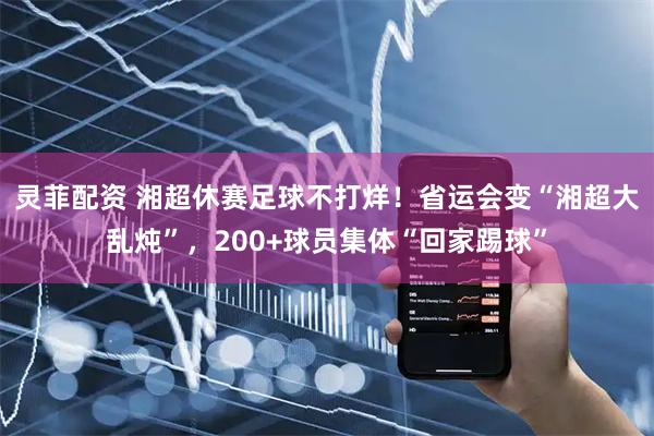 灵菲配资 湘超休赛足球不打烊！省运会变“湘超大乱炖”，200+球员集体“回家踢球”