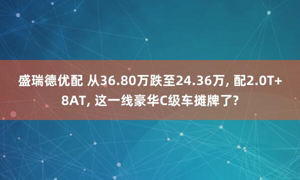 盛瑞德优配 从36.80万跌至24.36万, 配2.0T+8AT, 这一线豪华C级车摊牌了?