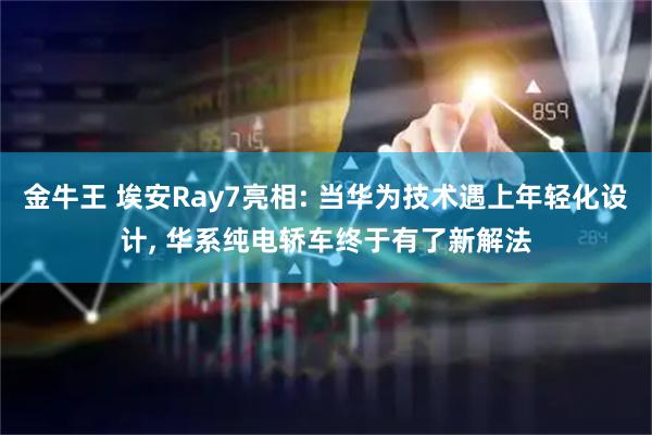 金牛王 埃安Ray7亮相: 当华为技术遇上年轻化设计, 华系纯电轿车终于有了新解法