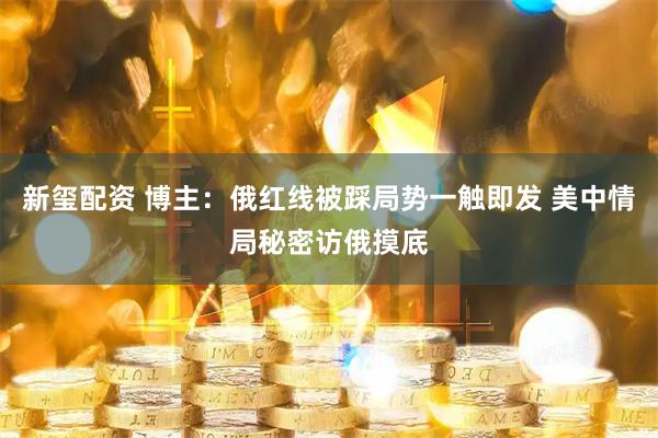 新玺配资 博主：俄红线被踩局势一触即发 美中情局秘密访俄摸底