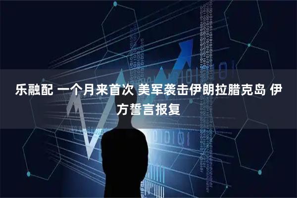 乐融配 一个月来首次 美军袭击伊朗拉腊克岛 伊方誓言报复