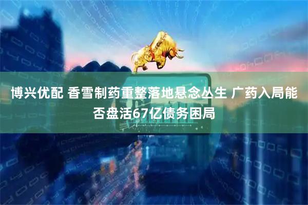 博兴优配 香雪制药重整落地悬念丛生 广药入局能否盘活67亿债务困局