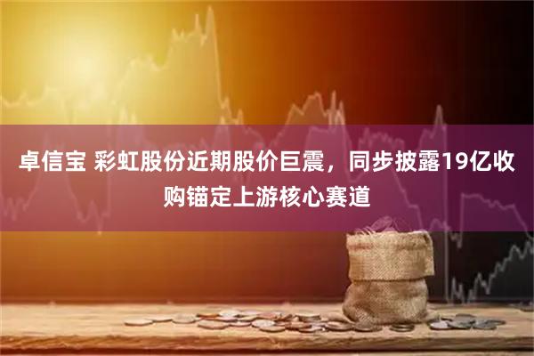 卓信宝 彩虹股份近期股价巨震，同步披露19亿收购锚定上游核心赛道