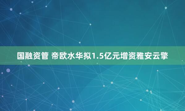 国融资管 帝欧水华拟1.5亿元增资雅安云擎